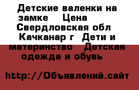 Детские валенки на замке. › Цена ­ 350 - Свердловская обл., Качканар г. Дети и материнство » Детская одежда и обувь   